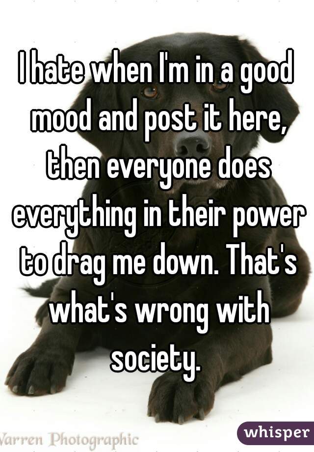 I hate when I'm in a good mood and post it here, then everyone does everything in their power to drag me down. That's what's wrong with society. 