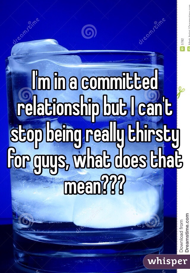 I'm in a committed relationship but I can't stop being really thirsty for guys, what does that mean???