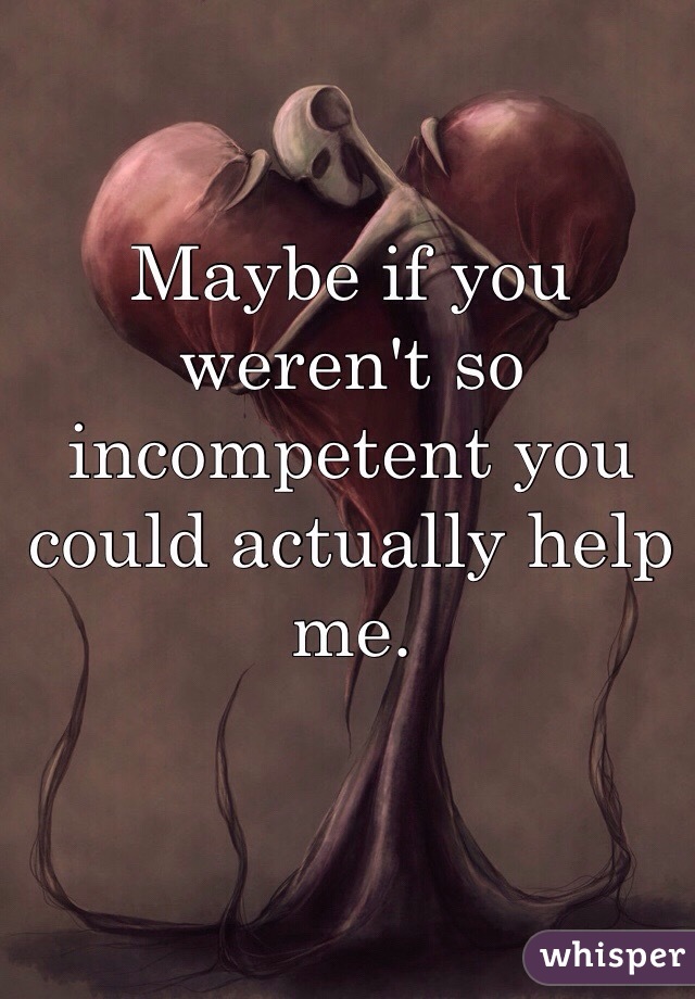 Maybe if you weren't so incompetent you could actually help me. 
