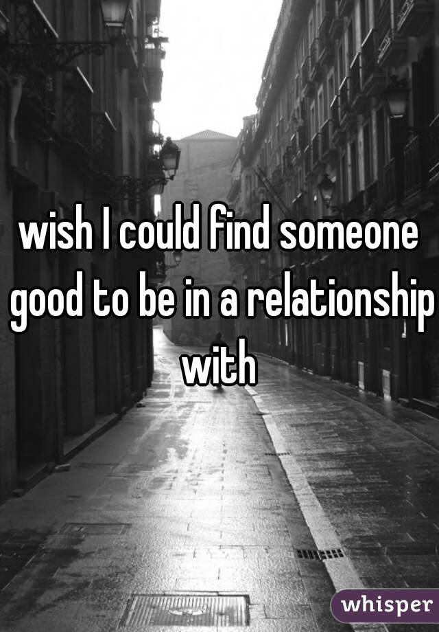 wish I could find someone good to be in a relationship with 