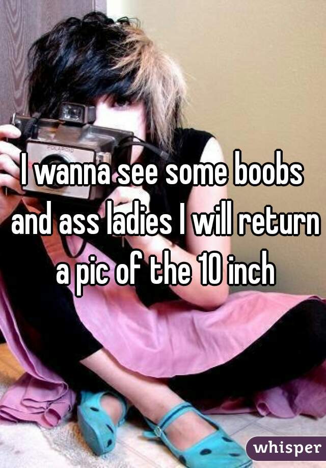 I wanna see some boobs and ass ladies I will return a pic of the 10 inch
