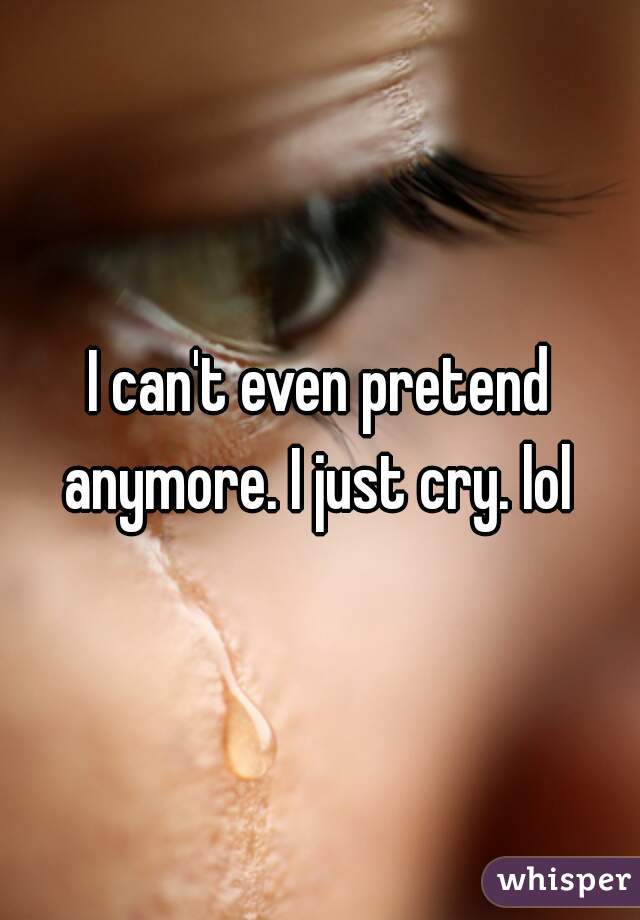 I can't even pretend anymore. I just cry. lol 