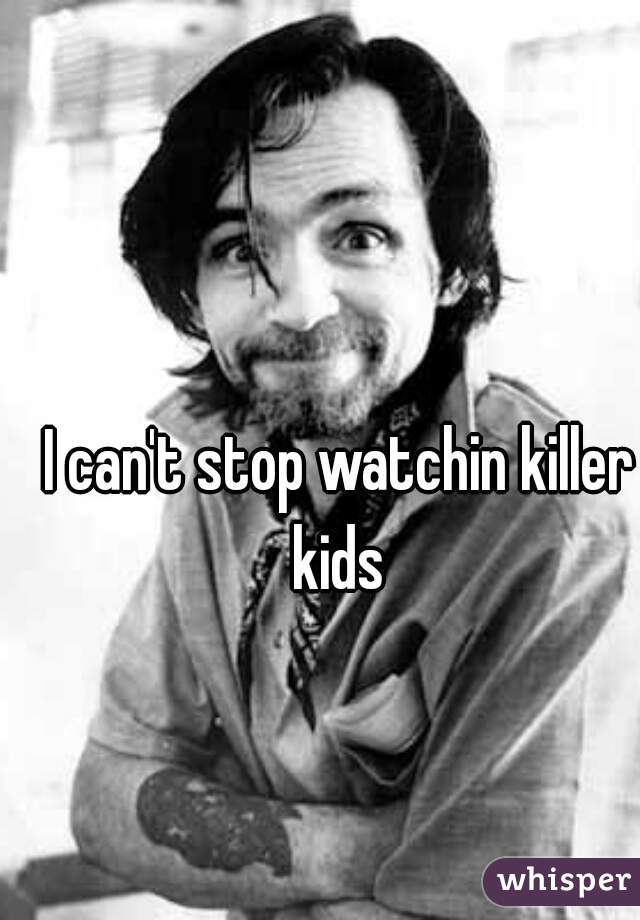 I can't stop watchin killer kids 