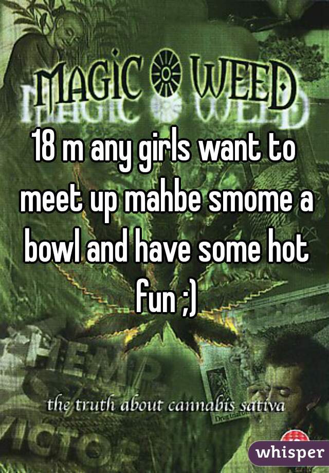 18 m any girls want to meet up mahbe smome a bowl and have some hot fun ;)