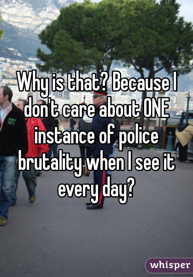 Why is that? Because I don't care about ONE instance of police brutality when I see it every day?