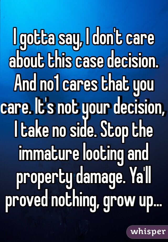 I gotta say, I don't care about this case decision. And no1 cares that you care. It's not your decision, I take no side. Stop the immature looting and property damage. Ya'll proved nothing, grow up...