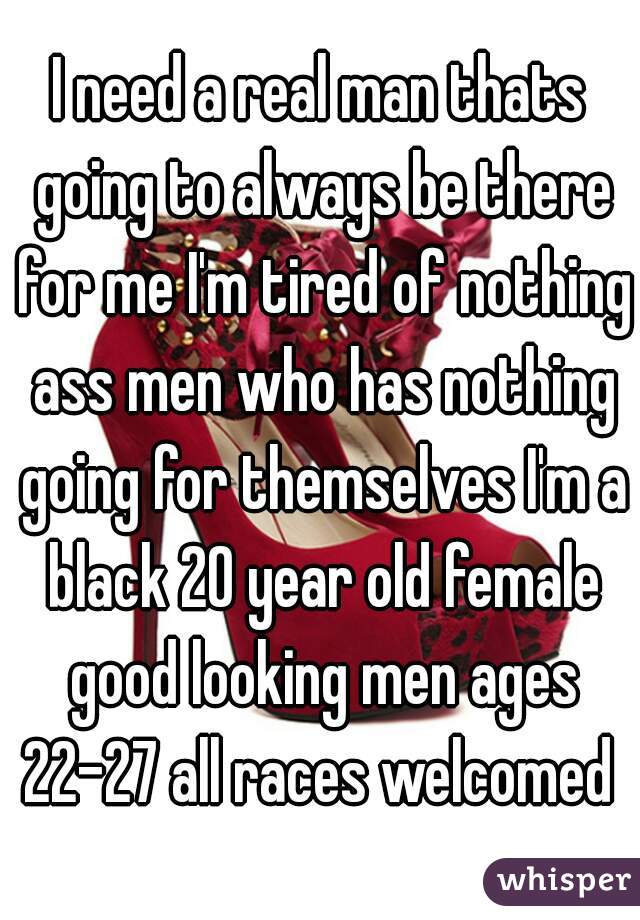 I need a real man thats going to always be there for me I'm tired of nothing ass men who has nothing going for themselves I'm a black 20 year old female good looking men ages 22-27 all races welcomed 