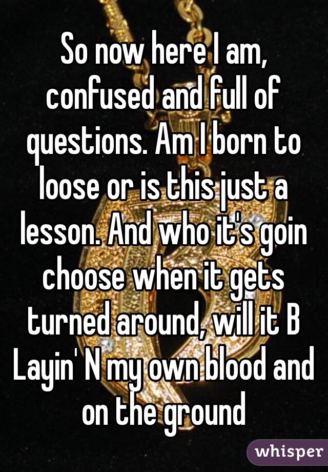 So now here I am, confused and full of questions. Am I born to loose or is this just a lesson. And who it's goin choose when it gets turned around, will it B Layin' N my own blood and on the ground 