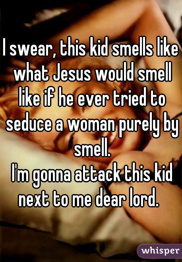 I swear, this kid smells like what Jesus would smell like if he ever tried to seduce a woman purely by smell.
 I'm gonna attack this kid next to me dear lord.  