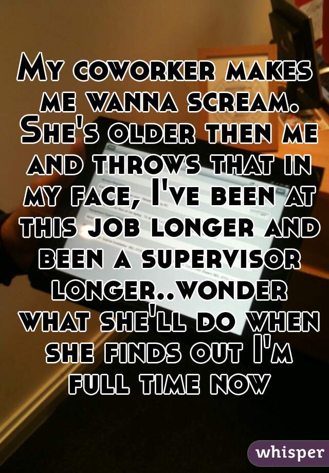 My coworker makes me wanna scream. She's older then me and throws that in my face, I've been at this job longer and been a supervisor longer..wonder what she'll do when she finds out I'm full time now