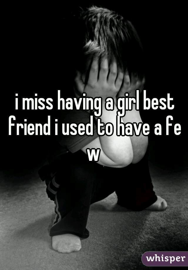  i miss having a girl best friend i used to have a few