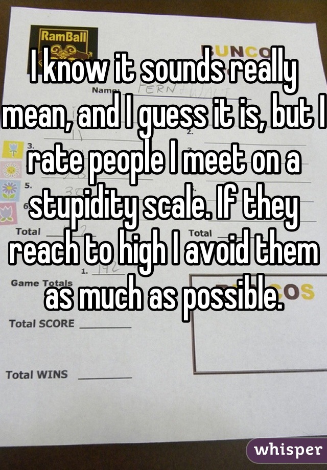 I know it sounds really mean, and I guess it is, but I rate people I meet on a stupidity scale. If they reach to high I avoid them as much as possible.