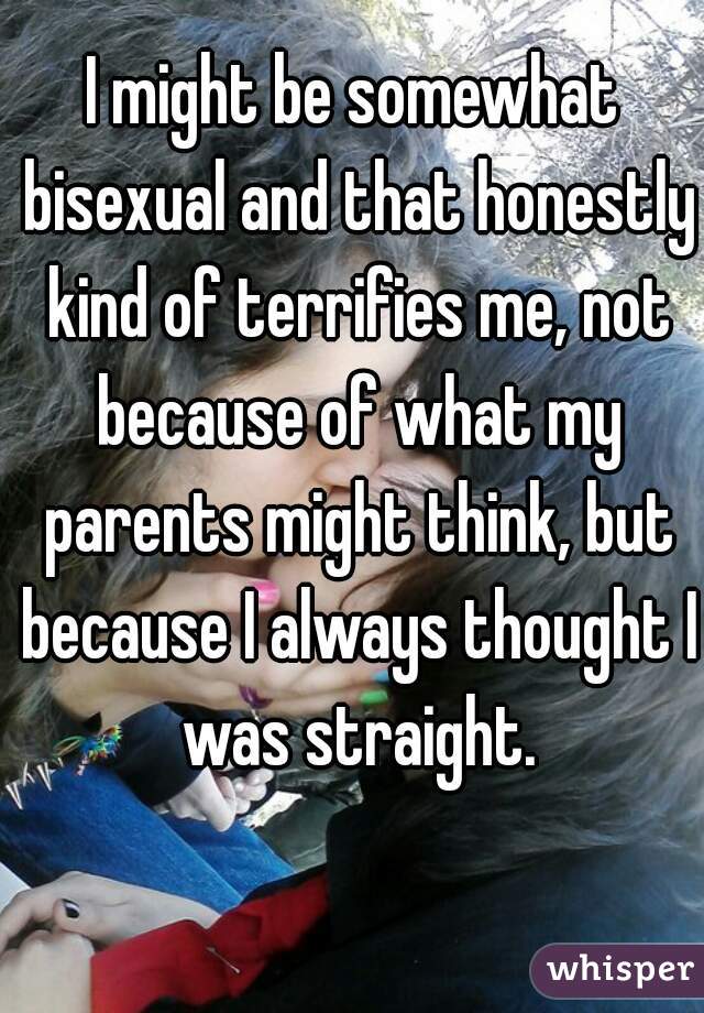 I might be somewhat bisexual and that honestly kind of terrifies me, not because of what my parents might think, but because I always thought I was straight.