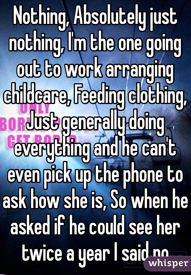 Nothing, Absolutely just nothing, I'm the one going out to work arranging childcare, Feeding clothing, Just generally doing everything and he can't even pick up the phone to ask how she is, So when he asked if he could see her twice a year I said no 