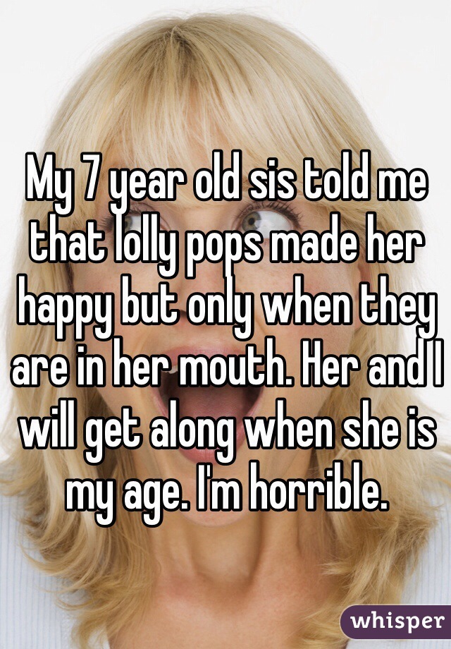 My 7 year old sis told me that lolly pops made her happy but only when they are in her mouth. Her and I will get along when she is my age. I'm horrible. 