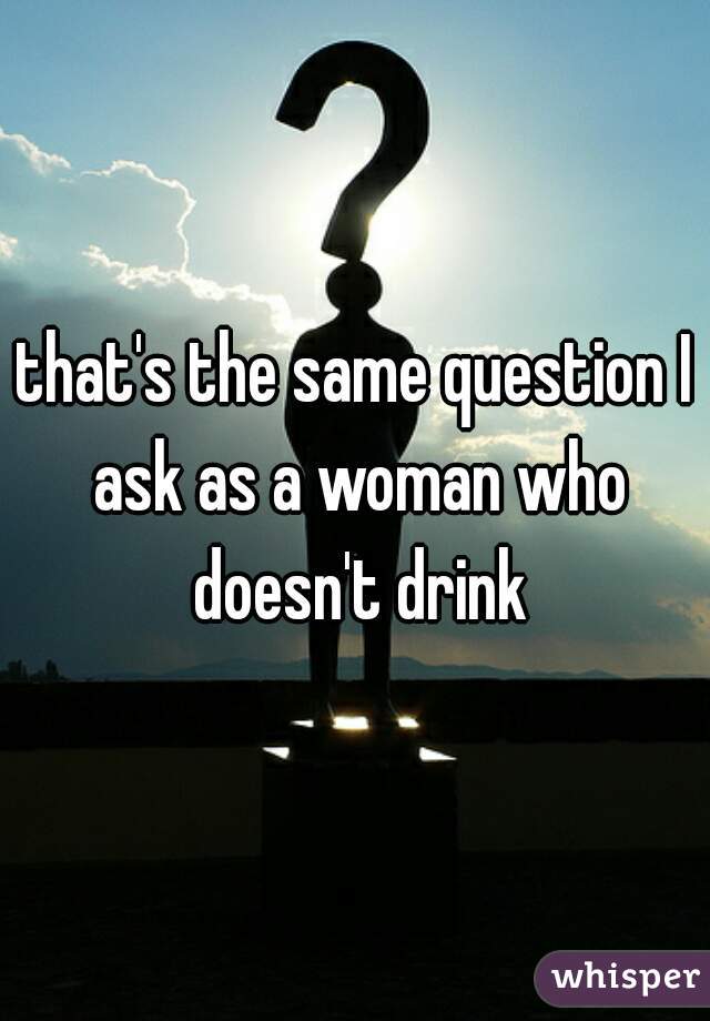 that's the same question I ask as a woman who doesn't drink