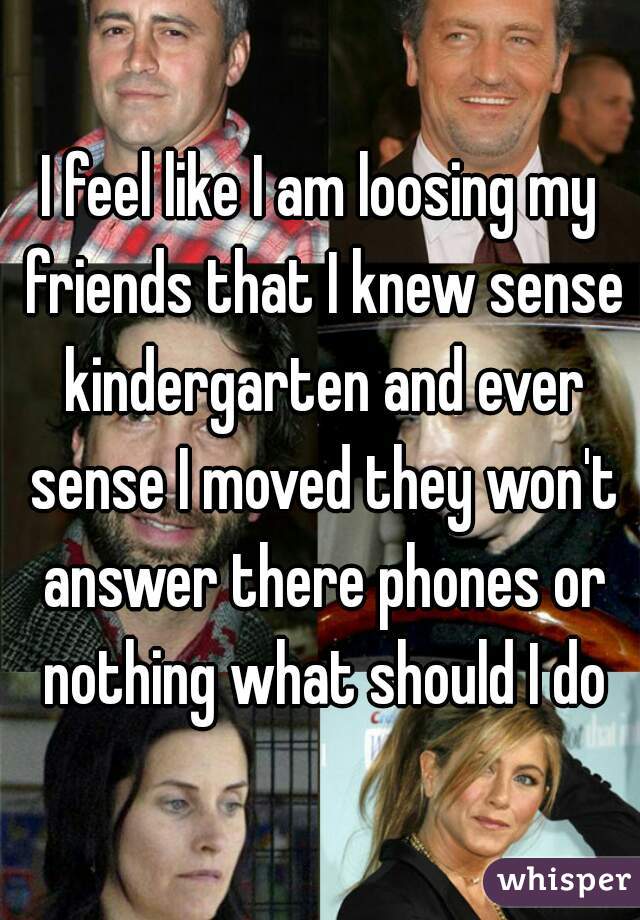 I feel like I am loosing my friends that I knew sense kindergarten and ever sense I moved they won't answer there phones or nothing what should I do