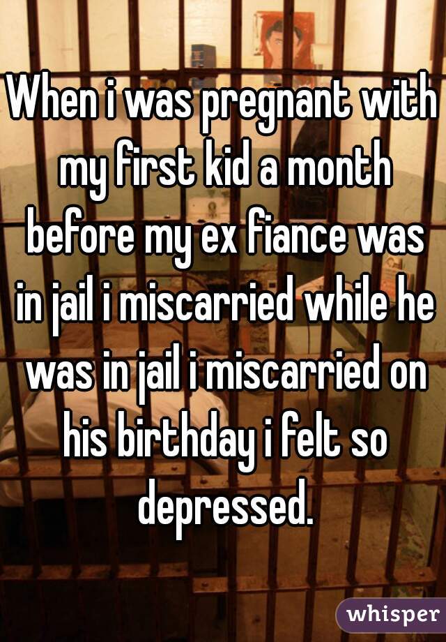 When i was pregnant with my first kid a month before my ex fiance was in jail i miscarried while he was in jail i miscarried on his birthday i felt so depressed.