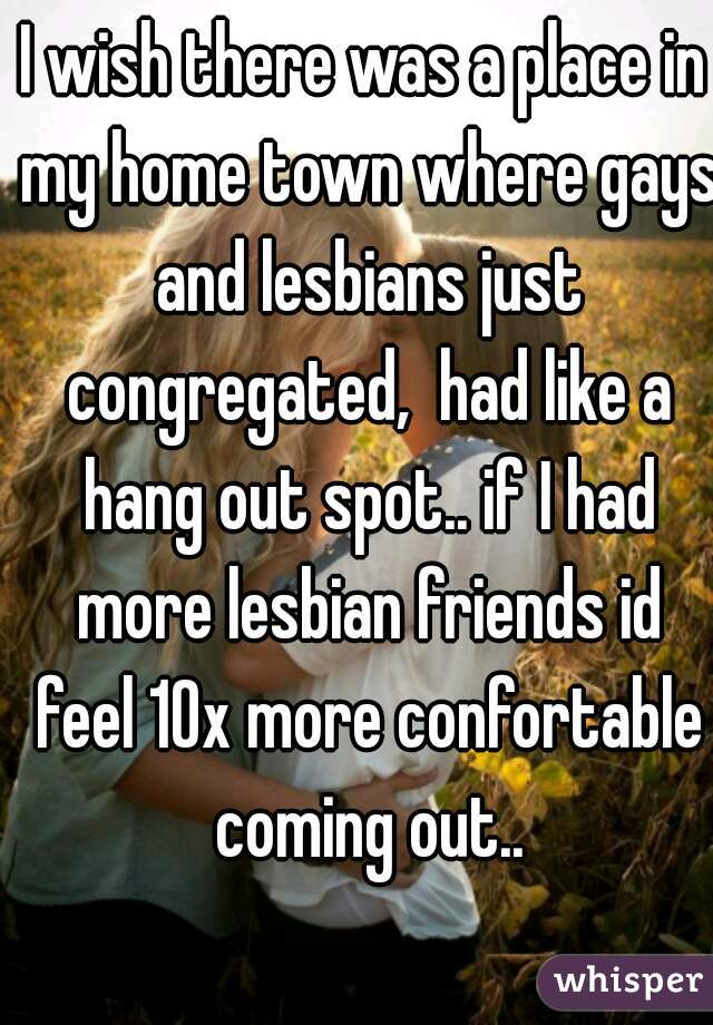 I wish there was a place in my home town where gays and lesbians just congregated,  had like a hang out spot.. if I had more lesbian friends id feel 10x more confortable coming out..