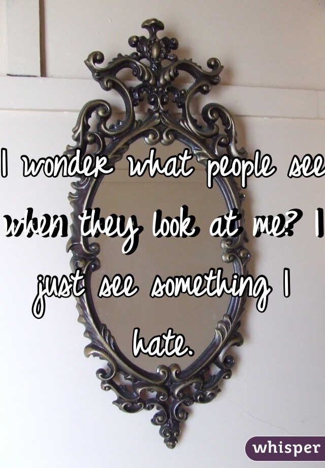 I wonder what people see when they look at me? I just see something I hate. 