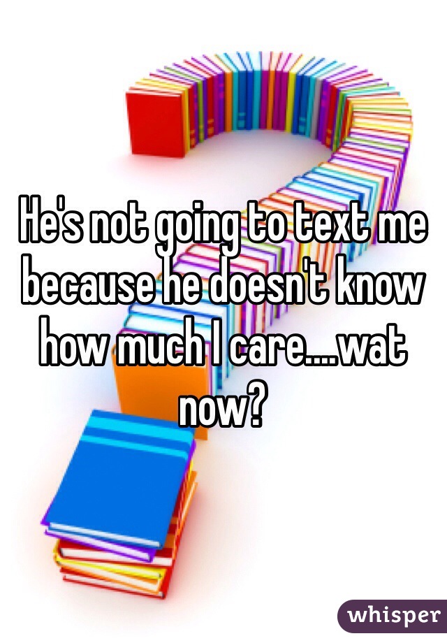 He's not going to text me because he doesn't know how much I care....wat now? 