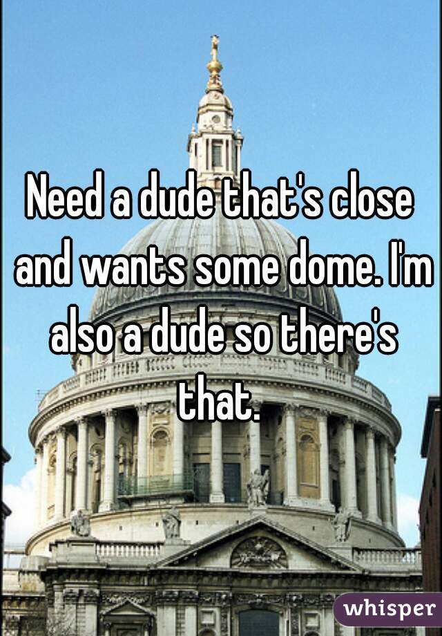 Need a dude that's close and wants some dome. I'm also a dude so there's that. 