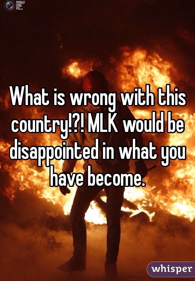 What is wrong with this country!?! MLK would be disappointed in what you have become. 