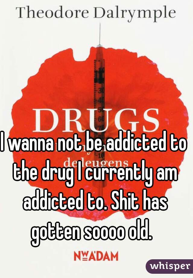 I wanna not be addicted to the drug I currently am addicted to. Shit has gotten soooo old.  