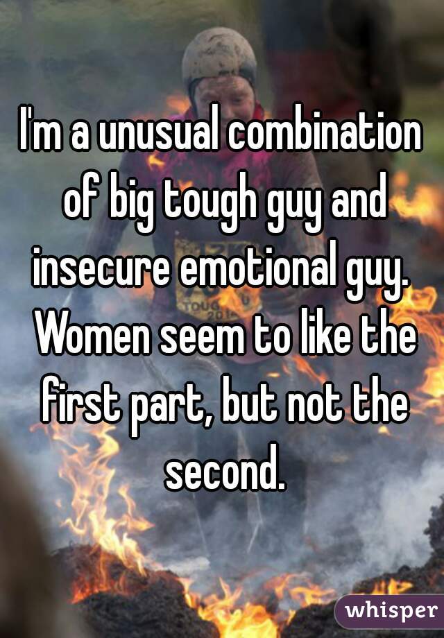 I'm a unusual combination of big tough guy and insecure emotional guy.  Women seem to like the first part, but not the second.