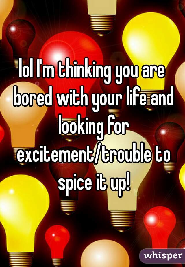 lol I'm thinking you are bored with your life and looking for excitement/trouble to spice it up!