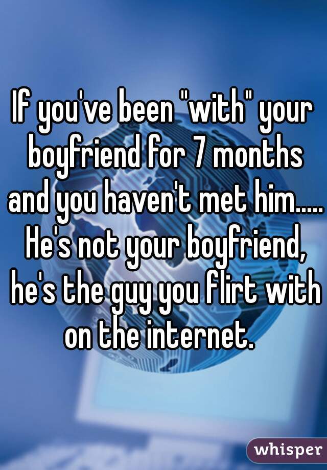 If you've been "with" your boyfriend for 7 months and you haven't met him..... He's not your boyfriend, he's the guy you flirt with on the internet.  