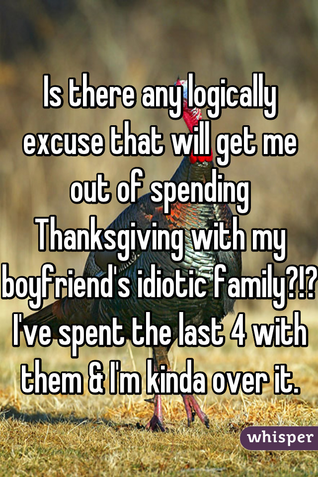 Is there any logically excuse that will get me out of spending Thanksgiving with my boyfriend's idiotic family?!? I've spent the last 4 with them & I'm kinda over it.