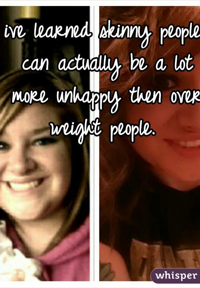 ive learned skinny people can actually be a lot more unhappy then over weight people. 