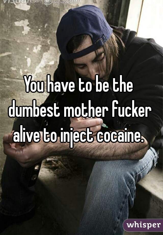 You have to be the dumbest mother fucker alive to inject cocaine. 