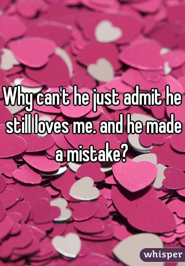 Why can't he just admit he still loves me. and he made a mistake? 