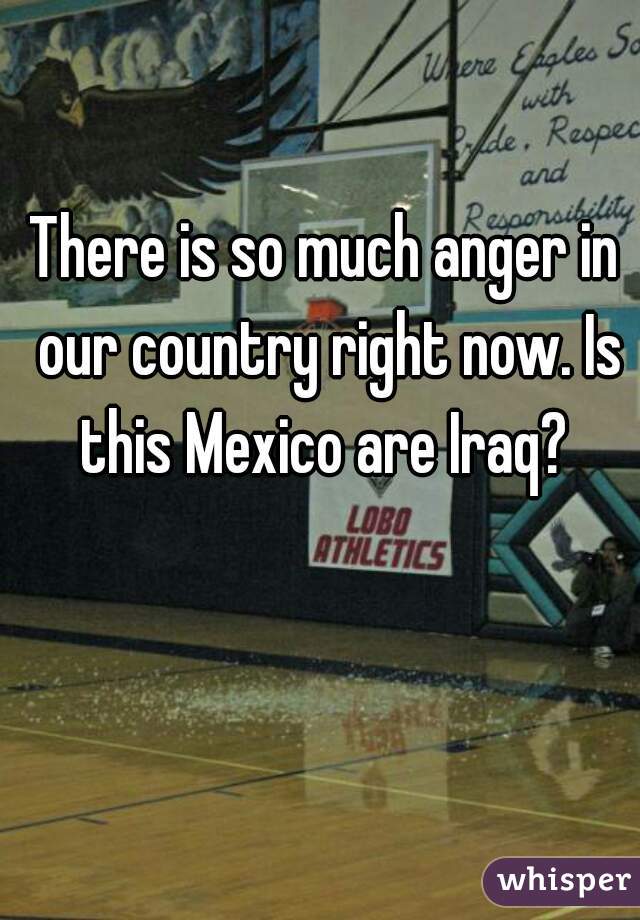 There is so much anger in our country right now. Is this Mexico are Iraq? 