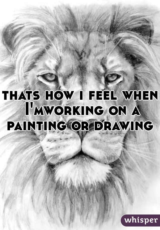 thats how i feel when I'mworking on a painting or drawing 