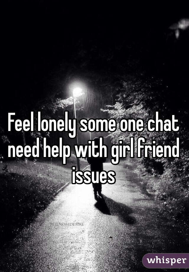 Feel lonely some one chat need help with girl friend issues