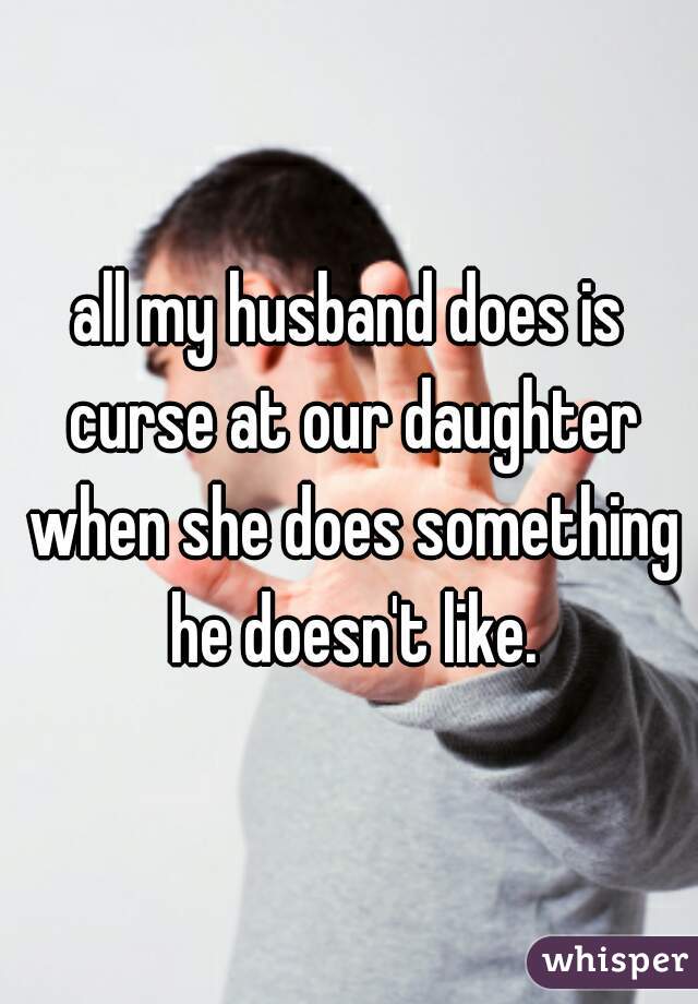 all my husband does is curse at our daughter when she does something he doesn't like.