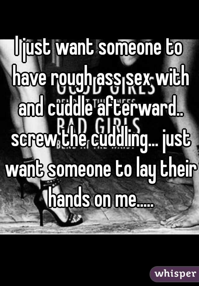 I just want someone to have rough ass sex with and cuddle afterward.. screw the cuddling... just want someone to lay their hands on me.....