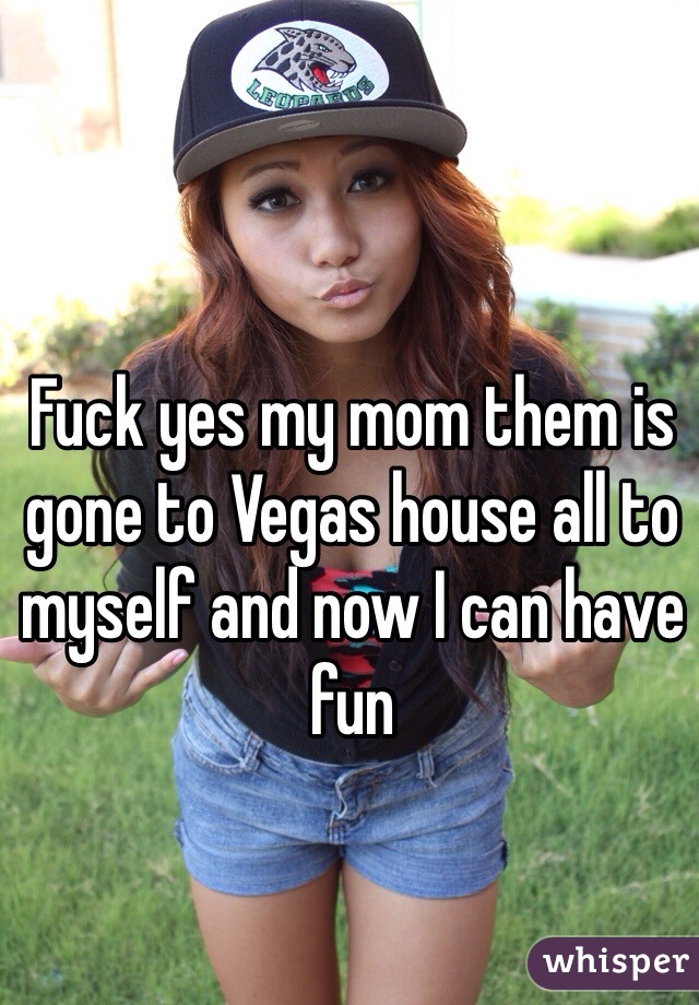 Fuck yes my mom them is gone to Vegas house all to myself and now I can have fun