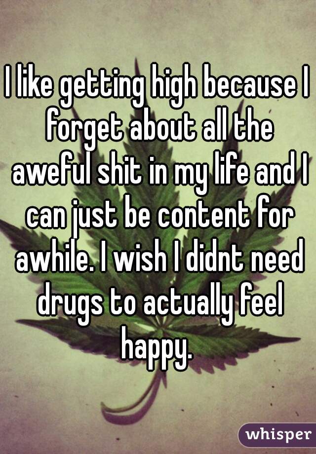 I like getting high because I forget about all the aweful shit in my life and I can just be content for awhile. I wish I didnt need drugs to actually feel happy. 