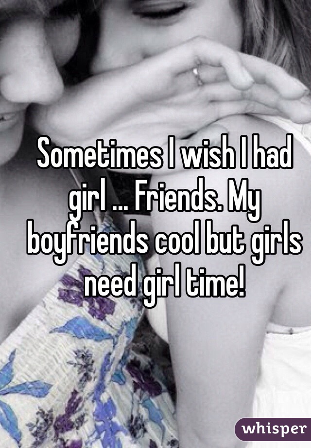 Sometimes I wish I had girl ... Friends. My boyfriends cool but girls need girl time!