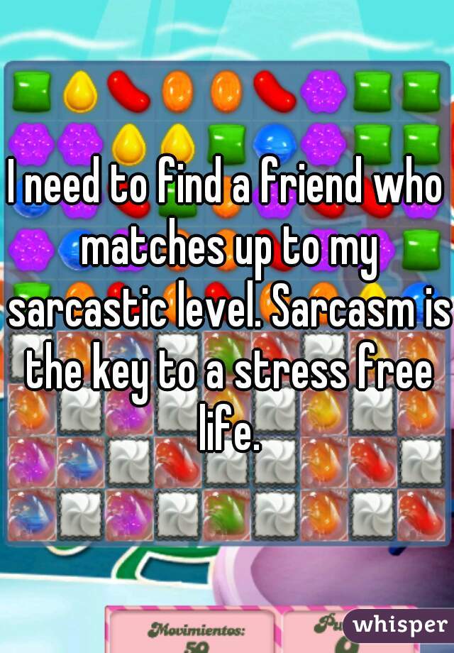 I need to find a friend who matches up to my sarcastic level. Sarcasm is the key to a stress free life.