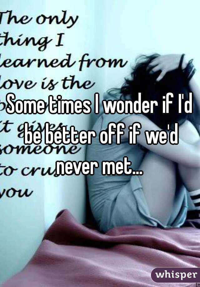 Some times I wonder if I'd be better off if we'd never met... 