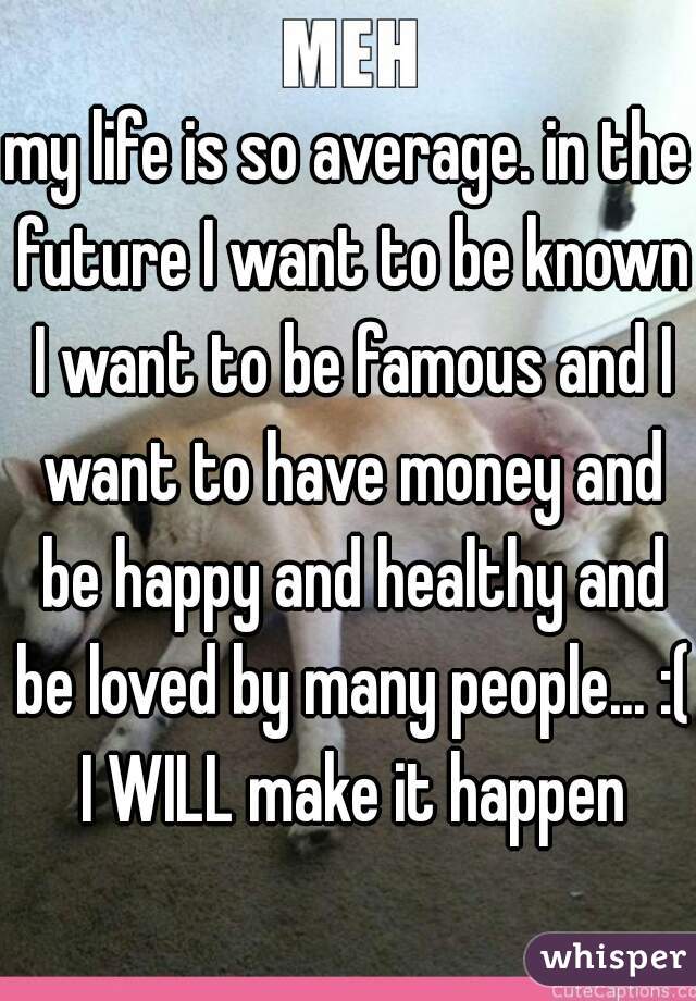 my life is so average. in the future I want to be known I want to be famous and I want to have money and be happy and healthy and be loved by many people... :( I WILL make it happen