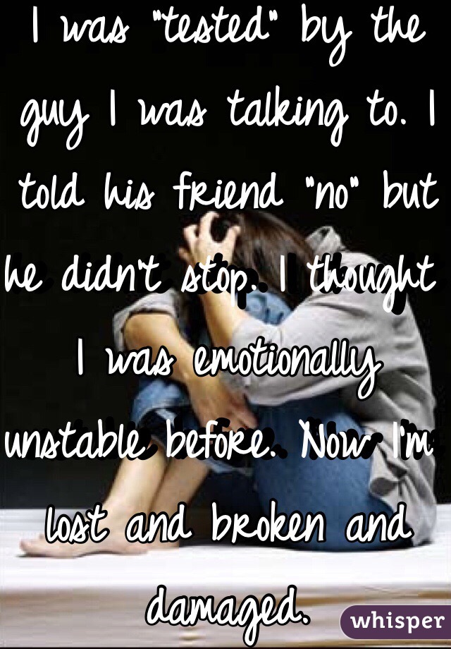 I was "tested" by the guy I was talking to. I told his friend "no" but he didn't stop. I thought I was emotionally unstable before. Now I'm lost and broken and damaged. 