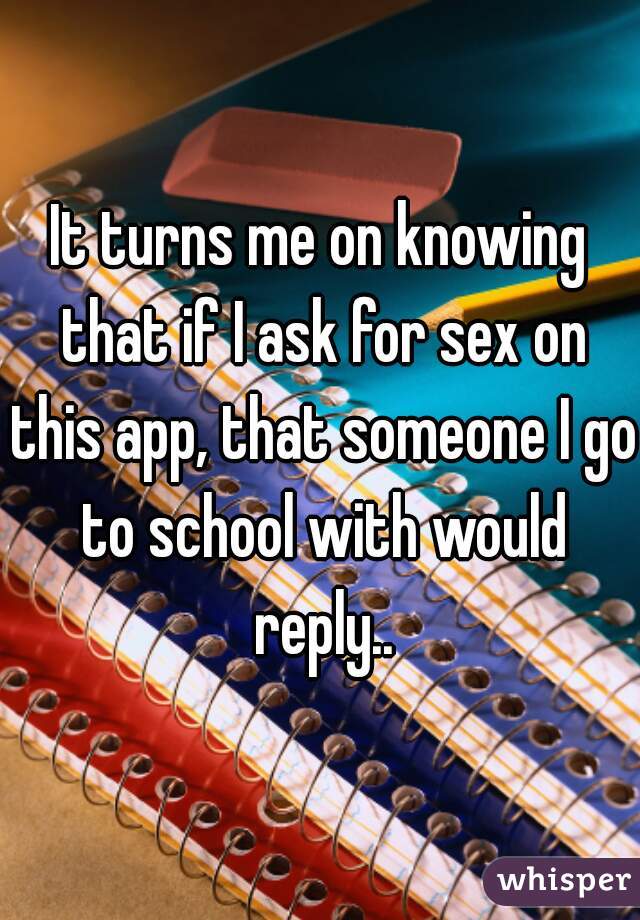 It turns me on knowing that if I ask for sex on this app, that someone I go to school with would reply..