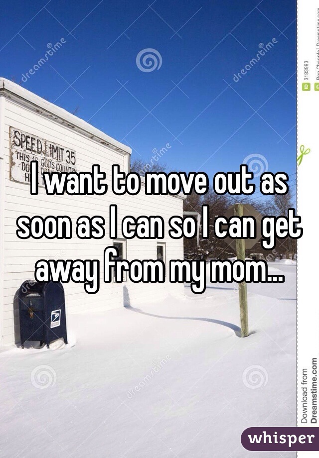 I want to move out as soon as I can so I can get away from my mom... 