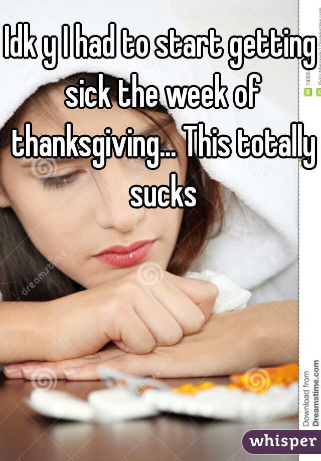 Idk y I had to start getting sick the week of thanksgiving... This totally sucks